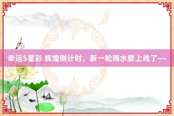 幸运5星彩 辉煌倒计时，新一轮雨水要上线了~~