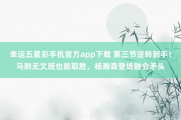 幸运五星彩手机官方app下载 第三节逆转到手！马刺无文班也能取胜，杨瀚森登场融会矛头