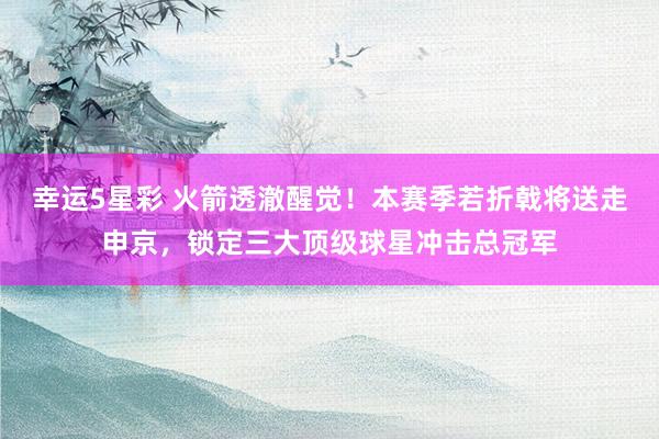 幸运5星彩 火箭透澈醒觉！本赛季若折戟将送走申京，锁定三大顶级球星冲击总冠军