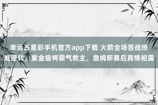 幸运五星彩手机官方app下载 火箭全场苦战终难逆转，紫金宿将霸气救主，詹姆斯赛后真情袒露
