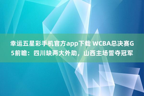 幸运五星彩手机官方app下载 WCBA总决赛G5前瞻：四川缺两大外助，山西主场誓夺冠军
