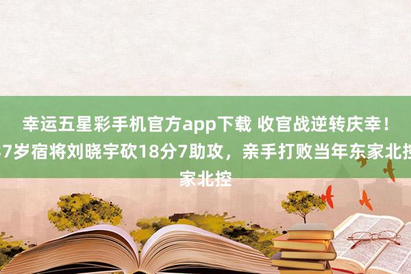 幸运五星彩手机官方app下载 收官战逆转庆幸！37岁宿将刘晓宇砍18分7助攻，亲手打败当年东家北控