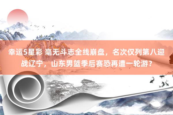 幸运5星彩 毫无斗志全线崩盘，名次仅列第八迎战辽宁，山东男篮季后赛恐再遭一轮游？