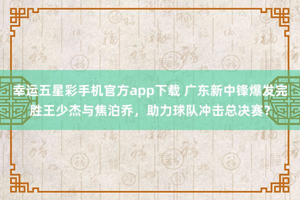 幸运五星彩手机官方app下载 广东新中锋爆发完胜王少杰与焦泊乔，助力球队冲击总决赛？