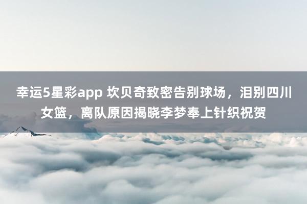 幸运5星彩app 坎贝奇致密告别球场，泪别四川女篮，离队原因揭晓李梦奉上针织祝贺