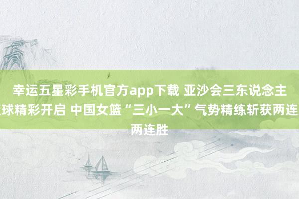 幸运五星彩手机官方app下载 亚沙会三东说念主篮球精彩开启 中国女篮“三小一大”气势精练斩获两连胜