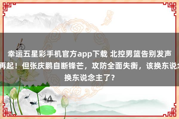 幸运五星彩手机官方app下载 北控男篮告别发声：重新再起！但张庆鹏自断锋芒，攻防全面失衡，该换东说念主了？