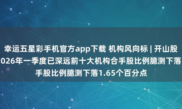 幸运五星彩手机官方app下载 机构风向标 | 开山股份(300257)2026年一季度已深远前十大机构合手股比例臆测下落1.65个百分点