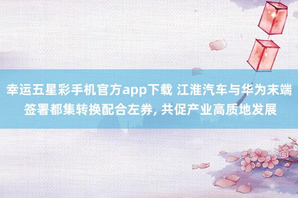 幸运五星彩手机官方app下载 江淮汽车与华为末端 签署都集转换配合左券， 共促产业高质地发展