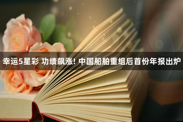幸运5星彩 功绩飙涨! 中国船舶重组后首份年报出炉