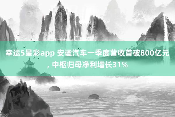 幸运5星彩app 安谧汽车一季度营收首破800亿元， 中枢归母净利增长31%