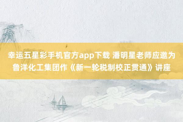 幸运五星彩手机官方app下载 潘明星老师应邀为鲁洋化工集团作《新一轮税制校正贯通》讲座