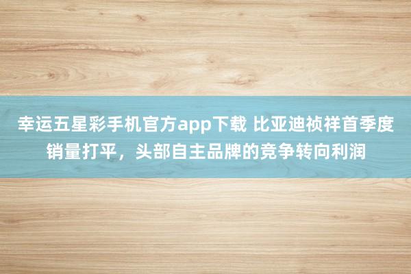 幸运五星彩手机官方app下载 比亚迪祯祥首季度销量打平，头部自主品牌的竞争转向利润