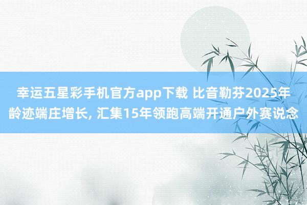 幸运五星彩手机官方app下载 比音勒芬2025年龄迹端庄增长， 汇集15年领跑高端开通户外赛说念