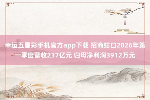 幸运五星彩手机官方app下载 招商蛇口2026年第一季度营收237亿元 归母净利润3912万元