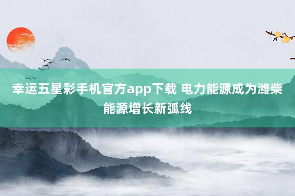 幸运五星彩手机官方app下载 电力能源成为潍柴能源增长新弧线