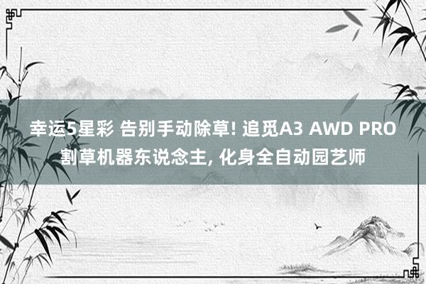 幸运5星彩 告别手动除草! 追觅A3 AWD PRO割草机器东说念主， 化身全自动园艺师