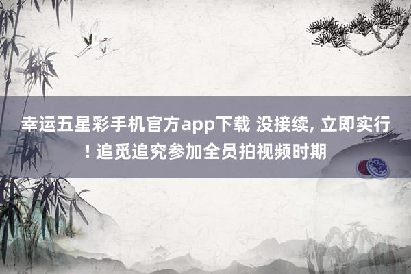 幸运五星彩手机官方app下载 没接续， 立即实行! 追觅追究参加全员拍视频时期