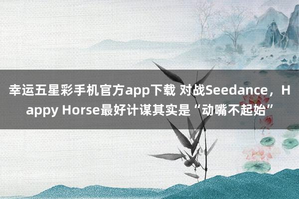 幸运五星彩手机官方app下载 对战Seedance，Happy Horse最好计谋其实是“动嘴不起始”