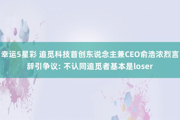 幸运5星彩 追觅科技首创东说念主兼CEO俞浩浓烈言辞引争议: 不认同追觅者基本是loser