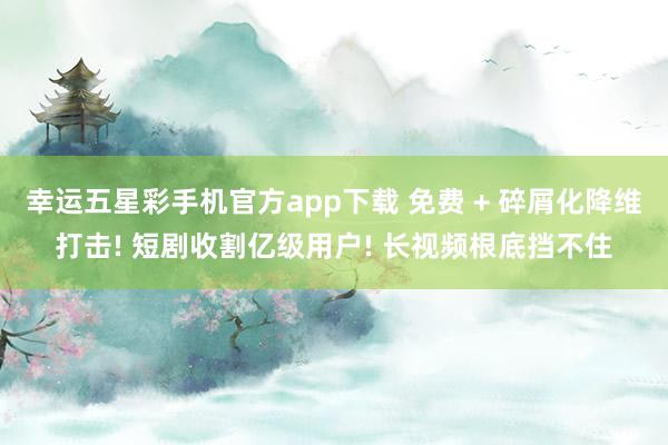 幸运五星彩手机官方app下载 免费 + 碎屑化降维打击! 短剧收割亿级用户! 长视频根底挡不住