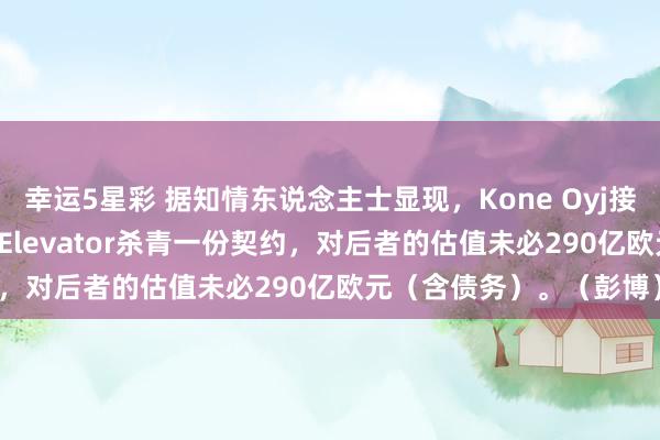 幸运5星彩 据知情东说念主士显现，Kone Oyj接近就现款+股票收购TK Elevator杀青一份契约，对后者的估值未必290亿欧元（含债务）。（彭博）