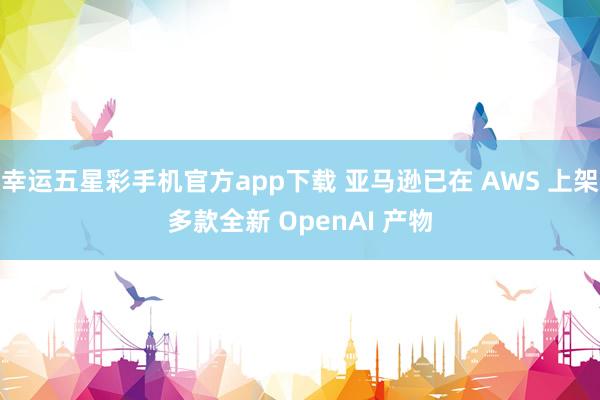 幸运五星彩手机官方app下载 亚马逊已在 AWS 上架多款全新 OpenAI 产物