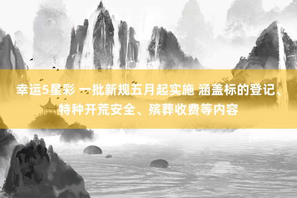 幸运5星彩 一批新规五月起实施 涵盖标的登记、特种开荒安全、殡葬收费等内容