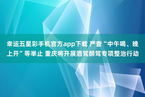 幸运五星彩手机官方app下载 严查“中午喝、晚上开”等举止 重庆将开展酒驾醉驾专项整治行动