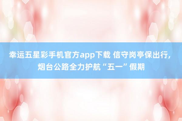 幸运五星彩手机官方app下载 信守岗亭保出行， 烟台公路全力护航“五一”假期