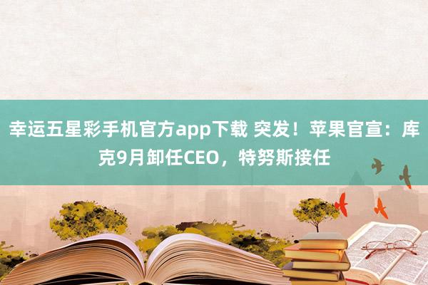 幸运五星彩手机官方app下载 突发！苹果官宣：库克9月卸任CEO，特努斯接任