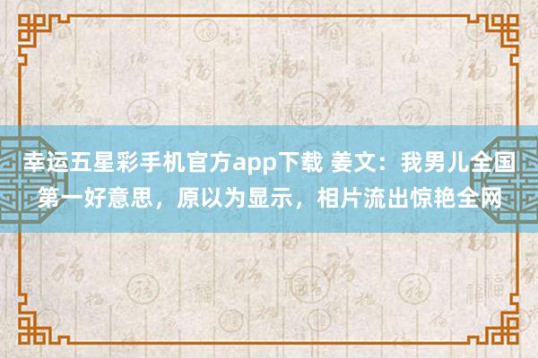 幸运五星彩手机官方app下载 姜文：我男儿全国第一好意思，原以为显示，相片流出惊艳全网