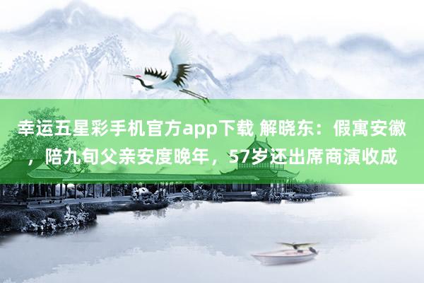 幸运五星彩手机官方app下载 解晓东：假寓安徽，陪九旬父亲安度晚年，57岁还出席商演收成