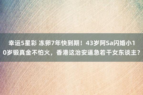 幸运5星彩 冻卵7年快到期！43岁阿Sa闪婚小10岁锻真金不怕火，香港这治安逼急若干女东谈主？