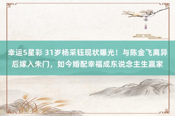 幸运5星彩 31岁杨采钰现状曝光！与陈金飞离异后嫁入朱门，如今婚配幸福成东说念主生赢家