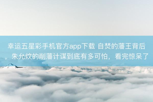 幸运五星彩手机官方app下载 自焚的藩王背后，朱允炆的削藩计谋到底有多可怕，看完惊呆了