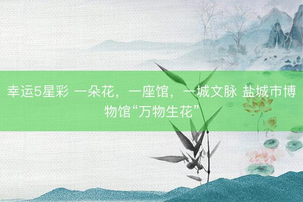 幸运5星彩 一朵花，一座馆，一城文脉 盐城市博物馆“万物生花”