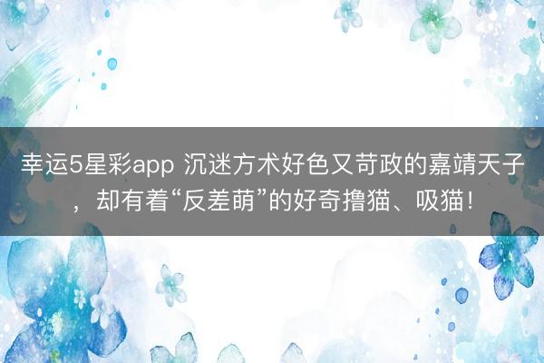 幸运5星彩app 沉迷方术好色又苛政的嘉靖天子，却有着“反差萌”的好奇撸猫、吸猫！