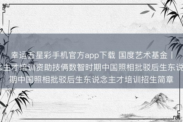 幸运五星彩手机官方app下载 国度艺术基金丨2026年度艺术东说念主才培训资助技俩数智时期中国照相批驳后生东说念主才培训招生简章