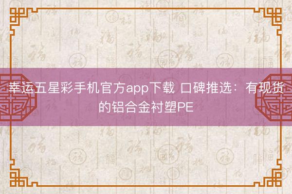 幸运五星彩手机官方app下载 口碑推选：有现货的铝合金衬塑PE
