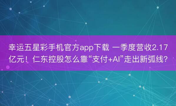 幸运五星彩手机官方app下载 一季度营收2.17亿元！仁东控股怎么靠“支付+AI”走出新弧线？
