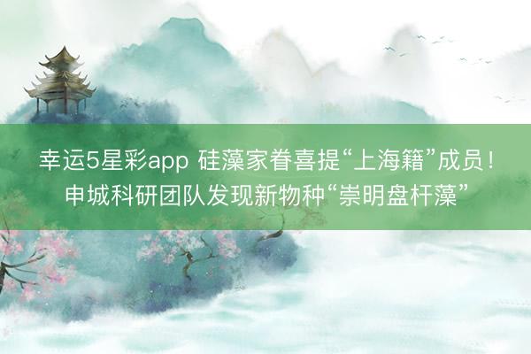 幸运5星彩app 硅藻家眷喜提“上海籍”成员！申城科研团队发现新物种“崇明盘杆藻”