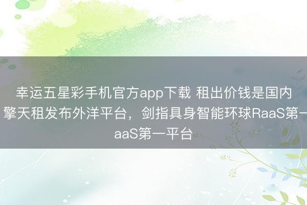 幸运五星彩手机官方app下载 租出价钱是国内6倍！擎天租发布外洋平台，剑指具身智能环球RaaS第一平台