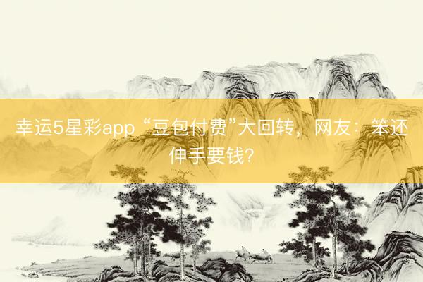 幸运5星彩app “豆包付费”大回转，网友：笨还伸手要钱？