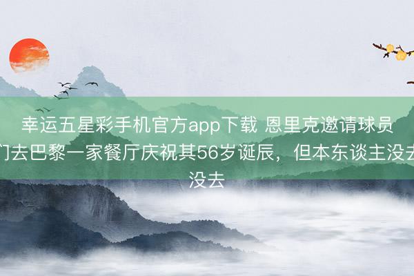 幸运五星彩手机官方app下载 恩里克邀请球员们去巴黎一家餐厅庆祝其56岁诞辰，但本东谈主没去