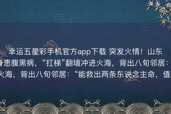 幸运五星彩手机官方app下载 突发火情！山东68岁老东说念主不顾身患腹黑病，“扛梯”翻墙冲进火海，背出八旬邻居：“能救出两条东说念主命，值了！”
