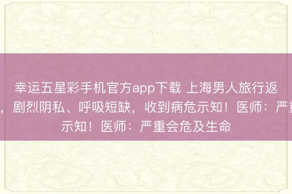 幸运五星彩手机官方app下载 上海男人旅行返沪被送进ICU，剧烈阴私、呼吸短缺，收到病危示知！医师：严重会危及生命