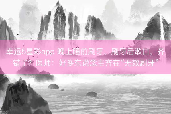 幸运5星彩app 晚上睡前刷牙、刷牙后漱口，齐错了？医师：好多东说念主齐在“无效刷牙”
