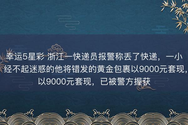 幸运5星彩 浙江一快递员报警称丢了快递，一小时后出现回转，经不起迷惑的他将错发的黄金包裹以9000元套现，已被警方握获