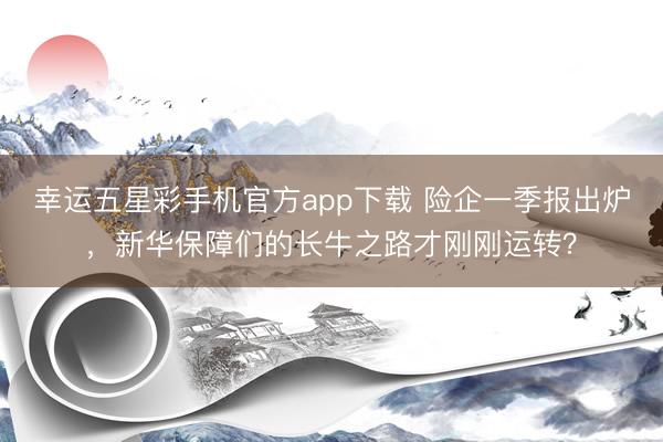 幸运五星彩手机官方app下载 险企一季报出炉，新华保障们的长牛之路才刚刚运转？